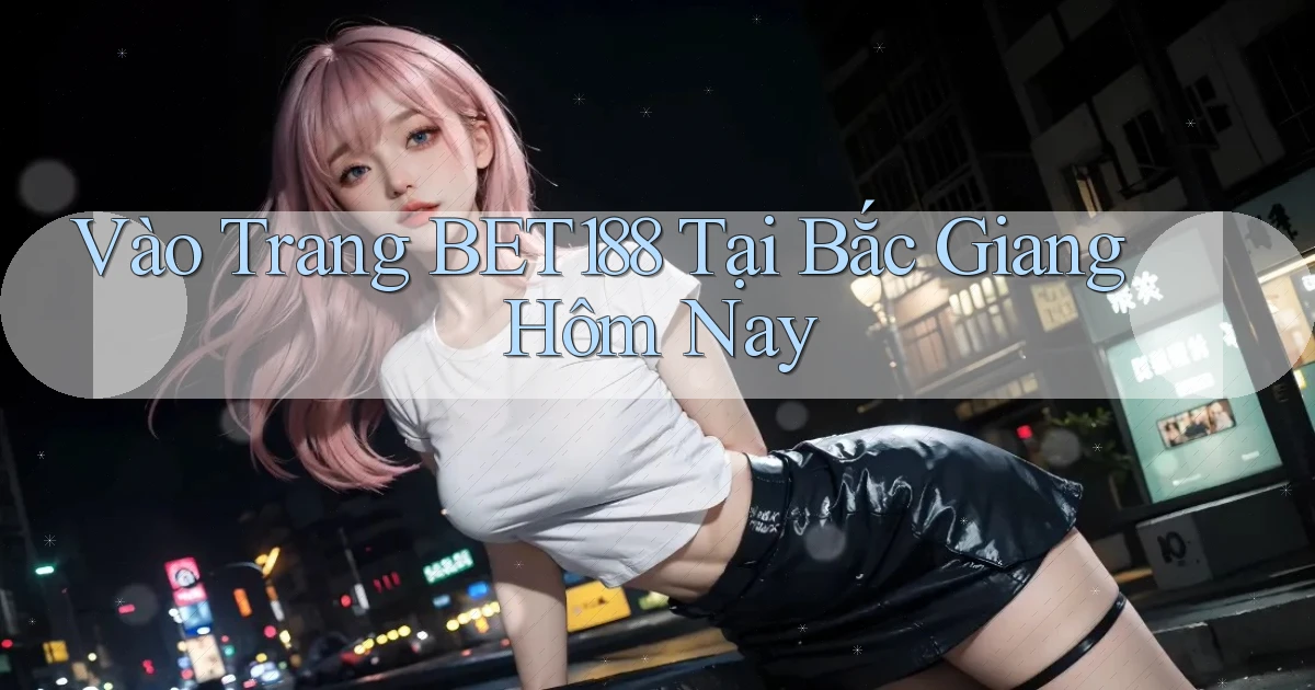 vào trang bet188 tại Bắc Giang hôm nay