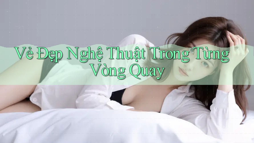 Vẻ Đẹp Nghệ Thuật Trong Từng Vòng Quay Vẻ Đẹp Nghệ Thuật Trong Từng Vòng Quay
