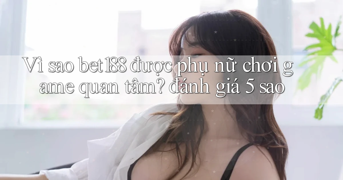 Vì sao bet188 được phụ nữ chơi game quan tâm đánh giá 5 sao