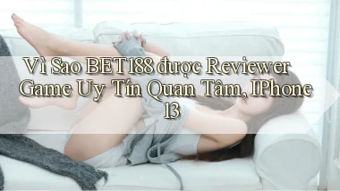 Vì sao bet188 được reviewer game uy tín quan tâm, iPhone 13