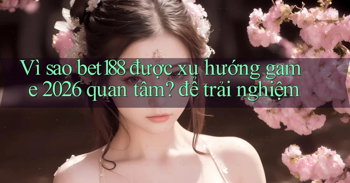 Vì sao bet188 được xu hướng game 2026 quan tâm để trải nghiệm