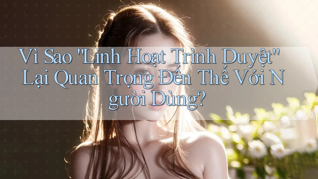 Vì Sao “Linh Hoạt Trình Duyệt” Lại Quan Trọng Đến Thế Với Người Dùng?
